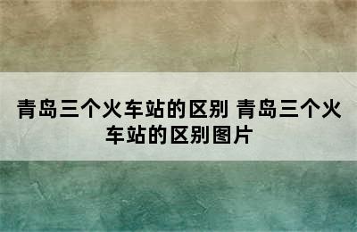 青岛三个火车站的区别 青岛三个火车站的区别图片